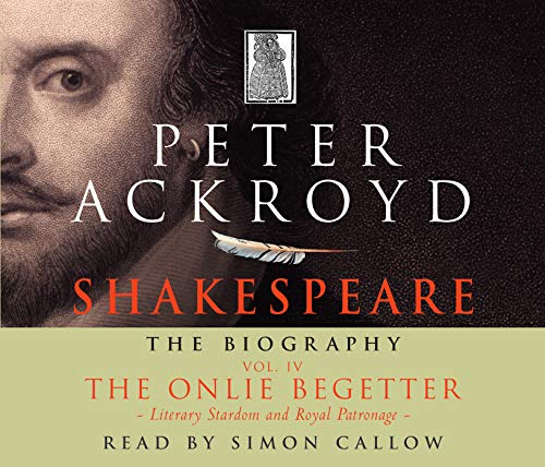 Shakespeare - The Biography: Vol IV: The Onlie Begetter: The Onlie Begetter: Literary Stardom and Royal Patronage (C. 1601 - Death, 1616) v. 4