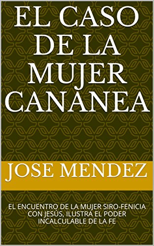 EL CASO DE LA MUJER CANANEA: EL ENCUENTRO DE LA MUJER SIRO-FENICIA CON JESÚS, ILUSTRA EL PODER INCALCULABLE DE LA FE (PERSONAJES DEL NUEVO TESTAMENTO nº 1)