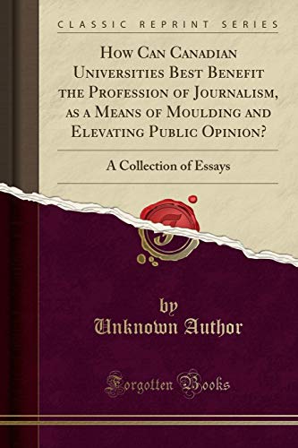 How Can Canadian Universities Best Benefit the Profession of Journalism, as a Means of Moulding and Elevating Public Opinion?: A Collection of Essays (Classic Reprint)