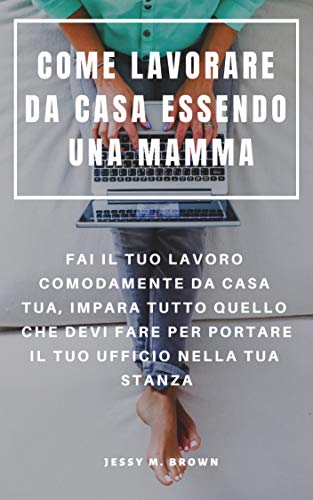 COME LAVORARE DA CASA ESSENDO UNA MAMMA : FAI IL TUO LAVORO COMODAMENTE DA CASA TUA, IMPARA TUTTO QUELLO CHE DEVI FARE PER PORTARE IL TUO UFFICIO NELLA TUA STANZA (Italian Edition)