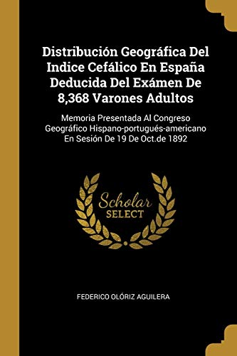 Distribución Geográfica Del Indice Cefálico En España Deducida Del Exámen De 8,368 Varones Adultos: Memoria Presentada Al Congreso Geográfico Hispano-portugués-americano En Sesión De 19 De Oct.de 1892