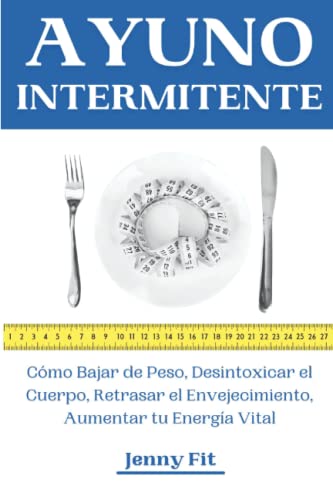 Ayuno Intermitente: Cómo Bajar de Peso, Desintoxicar el Cuerpo, Retrasar el Envejecimiento, Aumentar tu Energía Vital: Recupera tu Salud y la Vida que Mereces de la Mejor Forma Natural