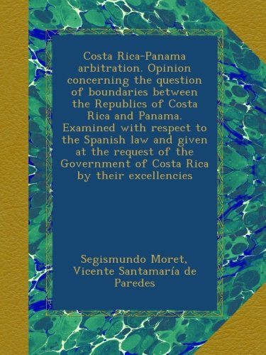 Costa Rica-Panama arbitration. Opinion concerning the question of boundaries between the Republics of Costa Rica and Panama. Examined with respect to ... of Costa Rica by their excellencies