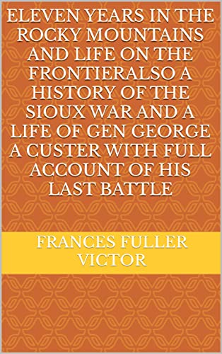 Eleven Years in the Rocky Mountains and Life on the FrontierAlso a History of the Sioux War and a Life of Gen George A Custer with Full Account of His Last Battle (English Edition)