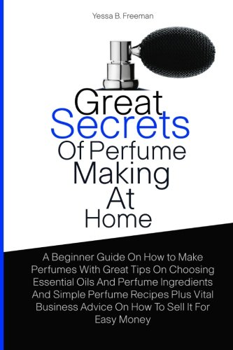 Great Secrets Of Perfume Making At Home: A Beginner Guide On How to Make Perfumes With Great Tips On Choosing Essential Oils And Perfume Ingredients ... Advice On How To Sell It For Easy Money