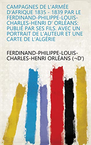 Campagnes de l'Armée d'Afrique 1835 - 1839 Par le Ferdinand-Philippe-Louis-Charles-Henri d' Orléans: Publié par ses Fils. Avec un portrait de l'Auteur et une Carte de l'Algérie (French Edition)