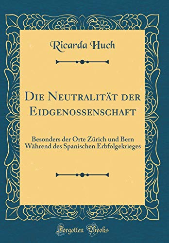 Die Neutralität der Eidgenossenschaft: Besonders der Orte Zürich und Bern Während des Spanischen Erbfolgekrieges (Classic Reprint)