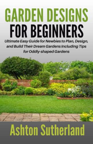 GARDEN DESIGNS FOR BEGINNERS: Ultimate Easy Guide for Newbies to Plan, Design, and Build Their Dream Gardens Including Tips for Oddly-shaped Gardens