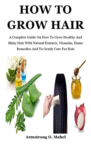 How To Grow Hair: A Complete Guide On How To Grow Healthy And Shiny Hair With Natural Extracts, Vitamins, Home Remedies And To Gently Care For Hair