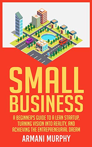 Small Business: A Beginner's Guide to A Lean Startup, Turning Vision Into Reality, and Achieving the Entrepreneurial Dream