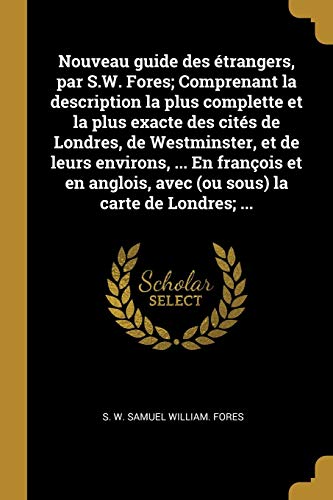 Nouveau guide des étrangers, par S.W. Fores; Comprenant la description la plus complette et la plus exacte des cités de Londres, de Westminster, et de ... avec (ou sous) la carte de Londres; ...