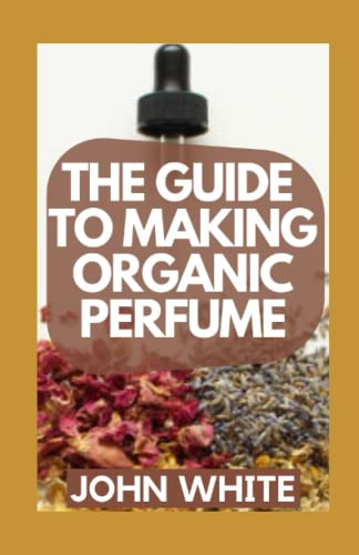 THE GUIDE TO MAKING ORGANIC PERFUME: Your Complete Guide to Making Simple and Easy Homemade Organic Perfume